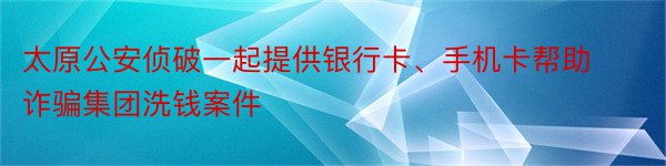 太原公安侦破一起提供银行卡、手机卡帮助诈骗集团洗钱案件