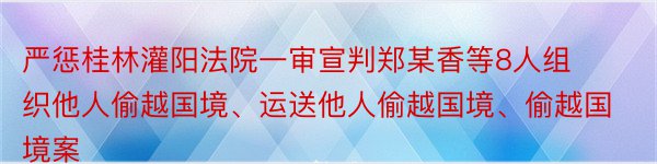 严惩桂林灌阳法院一审宣判郑某香等8人组织他人偷越国境、运送他人偷越国境、偷越国境案