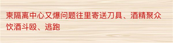 柬隔离中心又爆问题往里寄送刀具、酒精聚众饮酒斗殴、逃跑