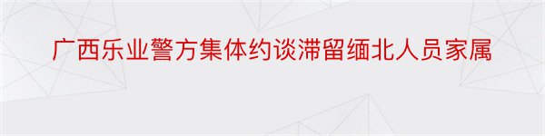 广西乐业警方集体约谈滞留缅北人员家属