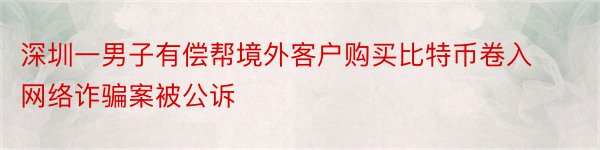 深圳一男子有偿帮境外客户购买比特币卷入网络诈骗案被公诉