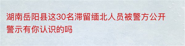 湖南岳阳县这30名滞留缅北人员被警方公开警示有你认识的吗