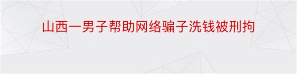 山西一男子帮助网络骗子洗钱被刑拘